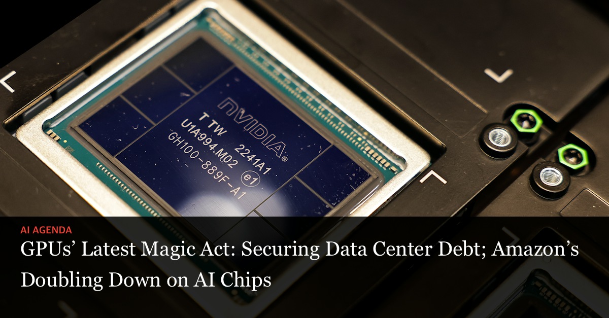 GPUs’ Latest Magic Act: Securing Data Center Debt; Amazon’s Doubling Down on AI Chips