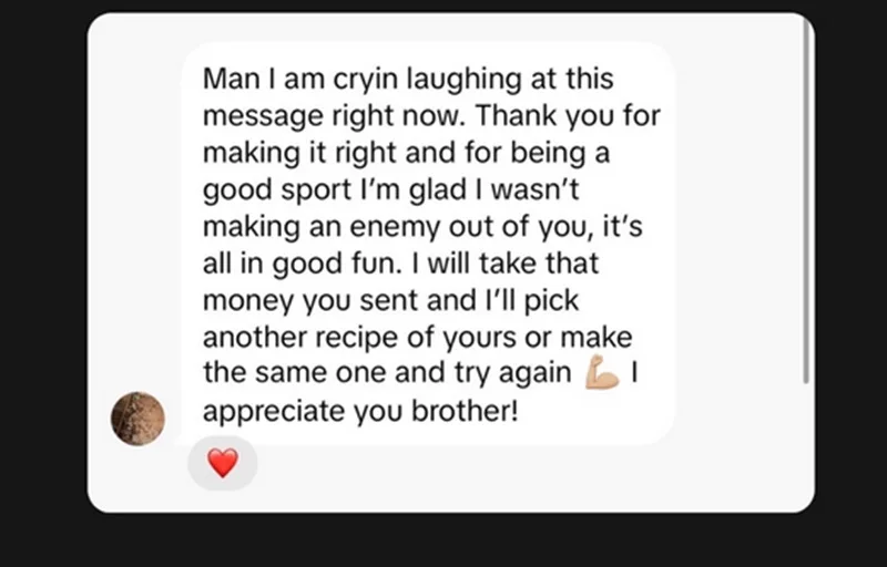 Man I am cryin laughing at this message right now. Thank you for making it right and for being a good sport I'm glad I wasn't making an enemy out of you, it's all in good fun. I will take that money you sent and I'll pick another recipe of yours or make the same one and try again I appreciate you brother!