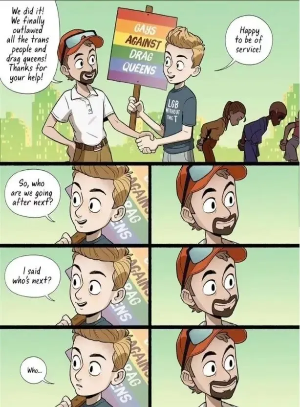 This is a comic strip by Adam Ellis (@Adamtots on Instagram). There are two people in this comic strip. In the first panel, Person 1 is wearing a white polo t-shirt and khaki pants while sporting a beard. The other person (Person 2) is wearing a blue tee, with ‘LGB without the T’ written across it, while holding a rainbow-coloured sign with ‘Gays Against Drag Queens’ written on it. They are both shaking each other’s hands. Person 1 is saying: “We did it! We finally outlawed all the trans people and drag queens! Thanks for your help!” Person 2 responds: “Happy to be of service!” Beneath the first panel are 3 rows of 2 panels repeated in each row. The panels show each of the persons’ faces. Person 2 asks: So, who are we going after next? Person 1 responds with a straight face. Person 2 asks: I said, who’s next? Person 1 makes a straight face. Person 2 begins to ask again: Who… Person 1 maintains a straight face.